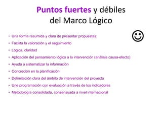 Puntos fuertes y débiles 
del Marco Lógico
• Una forma resumida y clara de presentar propuestas:
• Facilita la valoración y el seguimiento
• Lógica, claridad
• Aplicación del pensamiento lógico a la intervención (análisis causa-efecto)
• Ayuda a sistematizar la información
• Concreción en la planificación
• Delimitación clara del ámbito de intervención del proyecto
• Une programación con evaluación a través de los indicadores
• Metodología consolidada, consensuada a nivel internacional
☺
 