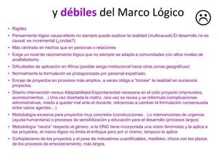 • Rigidez
• Pensamiento lógico causa-efecto no siempre puede explicar la realidad (multicausal) El desarrollo no es
causal, es incremental (¿ondas?)
• Más centrado en hechos que en personas o relaciones
• Exige un nivel de razonamiento lógico que no siempre se adapta a comunidades con altos niveles de
analfabetismo
• Dificultades de aplicación en Africa (posible sesgo institucional hacia otras zonas geográficas)
• Normalmente la formulación es protagonizada por personal expatriado.
• Encaje de proyectos en procesos más amplios, a veces obliga a “trocear” la realidad en sucesivos
proyectos.
• Diseño intervención versus Adaptabilidad-Espontaneidad necesaria en el ciclo proyecto (imprevistos,
acontecimientos…) Una vez diseñada la matriz, rara vez se revisa y se reformula (complicaciones
administrativas, miedo a quedar mal ante el donante, reticencias a cambiar la formulación consensuada
entre varios agentes…)
• Metodología excesiva para proyectos muy concretos (construcciones…) o intervenciones de urgencia
(ayuda humanitaria) o procesos de sensibilización y educación para el desarrollo (procesos largos)
• Metodología “neutra” respecto al género: si la ONG tiene incorporada una visión feministas y la aplica a
los proyectos, el marco lógico no limita el enfoque pero por sí mismo, tampoco lo aplica.
• Cortoplacismo de los proyectos y el peso de indicadores cuantificables, medibles, choca con los plazos
de los procesos de empoderamiento, más largos.
y débiles del Marco Lógico
 