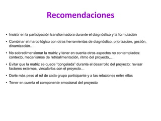 Recomendaciones
• Insistir en la participación transformadora durante el diagnóstico y la formulación
• Combinar el marco lógico con otras herramientas de diagnóstico, priorización, gestión,
dinamización…
• No sobredimensionar la matriz y tener en cuenta otros aspectos no contemplados:
contexto, mecanismos de retroalimentación, ritmo del proyecto,…
• Evitar que la matriz se quede “congelada” durante el desarrollo del proyecto: revisar
factores externos, vincularlos con el proyecto…
• Darle más peso al rol de cada grupo participante y a las relaciones entre ellos
• Tener en cuenta el componente emocional del proyecto
 