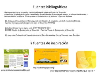 Fuentes bibliográficas 
Manual para construir proyectos transformadores de cooperación para el desarrollo
A través del fortalecimiento de las capacidades, la participación, la equidad de género, el enfoque de derechos y
la sostenibilidad ecológica. Gobierno Vasco, Departamento de Vivienda y Asuntos Sociales
EL Enfoque del marco lógico. Manual para la planificación de proyectos orientada mediante objetivos.
Agencia Noruega para la Cooperación para el Desarrollo (NORAD)
Estudio crítico del marco lógico en la CAPV (FEBRERO 2011)
ECODE-Estudio de Cooperación al Desarrollo y Agencia Vasca de Cooperación al Desarrollo
Y fuentes de inspiración 
www.foroturismoresponsable.org/
http://ucatierrayagua.org/
www.ddgi.cat/lportal/web/gircompetitiu/que-es-e-d-r
Un paso más:Evaluación del impacto de género. Clara Murguialday, Norma Vázquez, Lara González
 