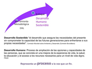 Desarrollo Humano: Proceso de ampliación de las opciones y capacidades de
las personas, que se concreta en una mejora de la esperanza de vida, la salud,
la educación y el acceso a los recursos necesarios para un nivel de vida digno.
PNUD
Desarrollo Sostenible "el desarrollo que asegura las necesidades del presente
sin comprometer la capacidad de las futuras generaciones para enfrentarse a sus
propias necesidades". Comisión Mundial sobre Ambiente y Desarrollo (Comisión Brundtland)
Representa un proceso a la vez que un fin.
 