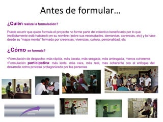 Antes de formular…
¿Quién realiza la formulación?
Puede ocurrir que quien formula el proyecto no forme parte del colectivo beneficiario por lo que
implícitamente está hablando en su nombre (sobre sus necesidades, demandas, carencias, etc) y lo hace
desde su “mapa mental” formado por creencias, vivencias, cultura, personalidad, etc
¿Cómo se formula?
•Formulación de despacho: más rápida, más barata, más sesgada, más arriesgada, menos coherente
•Formulación participativa: más lenta, más cara, más real, mas coherente con el enfoque del
desarrollo como proceso protagonizado por las personas
 