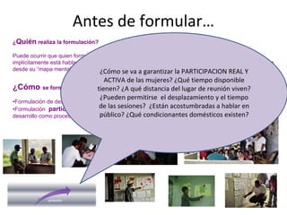 Antes de formular…
¿Quién realiza la formulación?
Puede ocurrir que quien formula el proyecto no forme parte del colectivo beneficiario por lo que
implícitamente está hablando en su nombre (sobre sus necesidades, demandas, carencias, etc) y lo hace
desde su “mapa mental” formado por creencias, vivencias, cultura, personalidad, etc
¿Cómo se formula?
•Formulación de despacho: más rápida, más barata, más sesgada, más arriesgada, menos coherente
•Formulación participativa: más lenta, más cara, más real, mas coherente con el enfoque del
desarrollo como proceso protagonizado por las personas
¿Cómo se va a garantizar la PARTICIPACION REAL Y 
ACTIVA de las mujeres? ¿Qué tiempo disponible 
tienen? ¿A qué distancia del lugar de reunión viven? 
¿Pueden permitirse  el desplazamiento y el tiempo 
de las sesiones?  ¿Están acostumbradas a hablar en 
público? ¿Qué condicionantes domésticos existen? 
 
