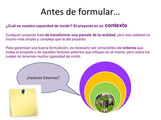 Antes de formular…
¿Cuál es nuestra capacidad de incidir? El proyecto en su contexto
Cualquier proyecto trata de transformar una parcela de la realidad, pero esa realidad es
mucho más amplia y compleja que la del proyecto.
Para garantizar una buena formulación, es necesario ser conscientes del entorno que
rodea el proyecto y de aquellos factores externos que influyen en el mismo, pero sobre los
cuales no tenemos mucha capacidad de incidir.
¿Factores Externos?
 
