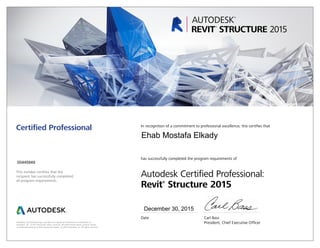 This number certifies that the
recipient has successfully completed
all program requirements.
Certified Professional In recognition of a commitment to professional excellence, this certifies that
has successfully completed the program requirements of
Autodesk Certified Professional:
Revit®
Structure 2015
Date	 Carl Bass
	 President, Chief Executive OfficerAutodesk, the Autodesk logo, and Revit are registered trademarks or trademarks of
Autodesk, Inc., in the USA and/or other countries. All other brand names, product names,
or trademarks belong to their respective holders. © 2015 Autodesk, Inc. All rights reserved.
December 30, 2015
00445949
Ehab Mostafa Elkady
 