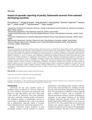 Review
Impact of sporadic reporting of poultry Salmonella serovars from selected
developing countries
Elie K Barbour1,2
, Danielle B Ayyash1
, Wafa Alturkistni3
, Areej Alyahiby3
, Soonham Yaghmoor3,4
, Archana
Iyer2,3,4
, Jehad Yousef3,4,5
, Taha Kumosani2,3,4
, Steve Harakeh6
1
Department of Animal and Veterinary Sciences, Faculty of Agricultural and Food Sciences, American University of
Beirut, Beirut, Lebanon
2
Biochemistry Department, King Abdulaziz University, Jeddah, Saudi Arabia
3
Experimental Biochemistry Unit, King Fahd Medical Research Center, King Abdulaziz University, Jeddah, Saudi
Arabia
4
Production of Bioproducts for Industrial Applications Research Group, King Abdulaziz University, Jeddah, Saudi
Arabia
5
Biochemistry Department, Faculty of Science for girls, King Abdulaziz University, Jeddah, Saudi Arabia
6
Special Infectious Agents Unit – Biosafety Level 3, King Fahd Medical Research Center, King Abdulaziz
University, Jeddah, Saudi Arabia
Abstract
This review documents the sporadic reporting of poultry Salmonella serovars in South Africa, Egypt, Indonesia, India, and Romania, five
countries selected based on the importance of their distribution in different regions of the world and their cumulative significant population
size of 1.6 billion. South Africa reported contamination of its poultry carcasses by S. Hadar, S. Blockley, S. Irumu, and S. Anatum. Results
from Egypt showed that S. Enteritidis and S. Typhimurium were predominant in poultry along with other non-typhoid strains, namely S.
Infantis, S. Kentucky, S. Tsevie, S. Chiredzi, and S. Heidelberg. In Indonesia, the isolation of Salmonella Typhi was the main focus, while
other serovars included S. Kentucky, S. Typhimurium, and S. Paratyhi C. In India, S. Bareilly was predominant compared to S. Enteritidis, S.
Typhimurium, S. Paratyphi B, S. Cerro, S. Mbandaka, S. Molade, S. Kottbus, and S. Gallinarum. Romania reported two Salmonella serovars
in poultry that affect humans, namely S. Enteritidis and S. Typhimurium, and other non-typhoid strains including S. Infantis, S. Derby, S.
Colindale, S. Rissen, S. Ruzizi, S. Virchow, S. Brandenburg, S. Bredeney, S. Muenchen, S. Kortrijk, and S. Calabar. The results showed the
spread of different serovars of Salmonella in those five developing countries, which is alarming and emphasizes the urgent need for the
World Health Organization Global Foodborne Infections Network (WHO-GFN) to expand its activities to include more strategic
participation and partnership with most developing countries in order to protect poultry and humans from the serious health impact of
salmonellosis.
Key words: Developing countries; poultry Salmonella serovars.
J Infect Dev Ctries 2015; 9(1):001-007. doi:10.3855/jidc.5065
(Received 02 April 2014 – Accepted 17 November 2014)
Copyright © 2015 Barbour et al. This is an open-access article distributed under the Creative Commons Attribution License, which permits unrestricted use,
distribution, and reproduction in any medium, provided the original work is properly cited.
Introduction
Salmonella are the most common causes of
foodborne illness worldwide [1]. The two foods that
are most commonly associated with Salmonella food
illness are eggs and poultry meat [2-4]. More than
2,500 serovars of Salmonella have been identified,
with many commonly infecting poultry and humans.
The frequency patterns of predominant serovars in
each country is challenged with a shift in prevalence
due to globalization, especially linked to livestock
trade, international travel, and human migration [5-7].
Meager Salmonella control programs in most
developing countries, and the presence of vigorous
globalization, will challenge other countries with new
serovars that could potentially be multidrug resistant
[8] and could disseminate throughout the food chain
[8,9]. The participation of different countries depends
upon a number of factors, such as availability of
financial and human resources, and also willingness to
participate in and support initiatives of the Global
Foodborne Infections Network (GFN). The World
Health Organization (WHO) program is now known as
the GFN [11,12]. The countries that are involved with
national and regional projects of the WHO-GFN
include fewer than 10 out of a total of 196 independent
countries worldwide. The lack of active GFN projects
 