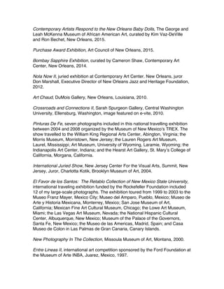 Contemporary Artists Respond to the New Orleans Baby Dolls, The George and
Leah McKenna Museum of African American Art, curated by Kim Vaz-DeVille
and Ron Bechet, New Orleans, 2015.
Purchase Award Exhibition, Art Council of New Orleans, 2015.
Bombay Sapphire Exhibition, curated by Cameron Shaw, Contemporary Art
Center, New Orleans, 2014.
Nola Now II, juried exhibition at Contemporary Art Center, New Orleans, juror
Don Marshall, Executive Director of New Orleans Jazz and Heritage Foundation,
2012.
Art Chaud, DuMois Gallery, New Orleans, Louisiana, 2010.
Crossroads and Connections II, Sarah Spurgeon Gallery, Central Washington
University, Ellensburg, Washington, image featured on e-vite, 2010.
Pinturas De Fe, seven photographs included in this national travelling exhibition
between 2004 and 2008 organized by the Museum of New Mexicoʼs TREX. The
show travelled to the William King Regional Arts Center, Abington, Virginia; the
Morris Museum, Morristown, New Jersey; the Lauren Rogers Art Museum,
Laurel, Mississippi; Art Museum, University of Wyoming, Laramie, Wyoming; the
Indianapolis Art Center, Indiana; and the Hearst Art Gallery, St. Maryʼs College of
California, Morgana, California.
International Juried Show, New Jersey Center For the Visual Arts, Summit, New
Jersey, Juror, Charlotta Kotik, Brooklyn Museum of Art, 2004.
El Favor de los Santos: The Retablo Collection of New Mexico State University,
international traveling exhibition funded by the Rockefeller Foundation included
12 of my large-scale photographs. The exhibition toured from 1999 to 2003 to the
Museo Franz Mayer, Mexico City; Museo del Amparo, Pueblo, Mexico; Museo de
Arte y Historia Mexicana, Monterrey, Mexico; San Jose Museum of Art,
California; Mexican Fine Art Cultural Museum, Chicago; the Lowe Art Museum,
Miami; the Las Vegas Art Museum, Nevada; the National Hispanic Cultural
Center, Albuquerque, New Mexico; Museum of the Palace of the Governors,
Santa Fe, New Mexico; the Museo de las Americas, Madrid, Spain; and Casa
Museo de Colon in Las Palmas de Gran Canaria, Canary Islands.
New Photography In The Collection, Missoula Museum of Art, Montana, 2000.
Entre Lineas II, international art competition sponsored by the Ford Foundation at
the Museum of Arte INBA, Juarez, Mexico, 1997.
 