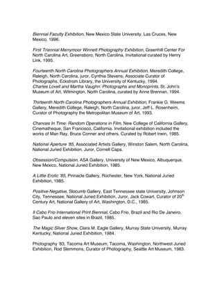 Biennial Faculty Exhibition, New Mexico State University, Las Cruces, New
Mexico, 1996.
First Triennial Merrymoor Winnett Photography Exhibition, Greenhill Center For
North Carolina Art, Greensboro, North Carolina, Invitational curated by Henry
Link, 1995.
Fourteenth North Carolina Photographers Annual Exhibition, Meredith College,
Raleigh, North Carolina, juror, Cynthia Stevens, Associate Curator of
Photographs, Eckstrom Library, the University of Kentucky, 1994.
Charles Lovell and Martha Vaughn: Photographs and Monoprints, St. Johnʼs
Museum of Art, Wilmington, North Carolina, curated by Anne Brennan, 1994.
Thirteenth North Carolina Photographers Annual Exhibition, Frankie G. Weems
Gallery, Meredith College, Raleigh, North Carolina, juror, Jeff L. Rosenheim,
Curator of Photography the Metropolitan Museum of Art, 1993.
Chances In Time: Random Operations in Film, New College of California Gallery,
Cinematheque, San Francisco, California. Invitational exhibition included the
works of Man Ray, Bruce Conner and others. Curated by Robert Irwin, 1985.
National Aperture ʼ85, Associated Artists Gallery, Winston Salem, North Carolina,
National Juried Exhibition, Juror, Cornell Capa.
Obsession/Compulsion, ASA Gallery, University of New Mexico, Albuquerque,
New Mexico, National Juried Exhibition, 1985.
A Little Erotic ʼ85, Pinnacle Gallery, Rochester, New York, National Juried
Exhibition, 1985.
Positive-Negative, Slocumb Gallery, East Tennessee state University, Johnson
City, Tennessee, National Juried Exhibition, Juror, Jack Cowart, Curator of 20th
Century Art, National Gallery of Art, Washington, D.C., 1985.
Il Cabo Frio International Print Biennial, Cabo Frio, Brazil and Rio De Janeiro,
Sao Paulo and eleven sites in Brazil, 1985.
The Magic Silver Show, Clara M. Eagle Gallery, Murray State University, Murray
Kentucky, National Juried Exhibition, 1984.
Photography ʼ83, Tacoma Art Museum, Tacoma, Washington, Northwest Juried
Exhibition, Rod Slemmons, Curator of Photography, Seattle Art Museum, 1983.
 