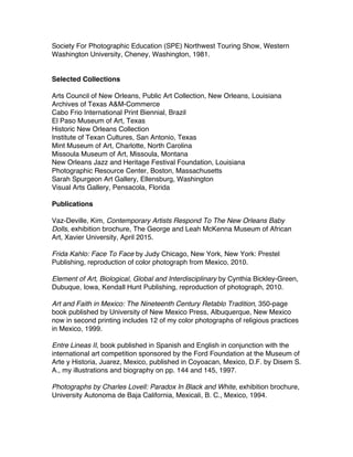 Society For Photographic Education (SPE) Northwest Touring Show, Western
Washington University, Cheney, Washington, 1981.
Selected Collections
Arts Council of New Orleans, Public Art Collection, New Orleans, Louisiana
Archives of Texas A&M-Commerce
Cabo Frio International Print Biennial, Brazil
El Paso Museum of Art, Texas
Historic New Orleans Collection
Institute of Texan Cultures, San Antonio, Texas
Mint Museum of Art, Charlotte, North Carolina
Missoula Museum of Art, Missoula, Montana
New Orleans Jazz and Heritage Festival Foundation, Louisiana
Photographic Resource Center, Boston, Massachusetts
Sarah Spurgeon Art Gallery, Ellensburg, Washington
Visual Arts Gallery, Pensacola, Florida
Publications
Vaz-Deville, Kim, Contemporary Artists Respond To The New Orleans Baby
Dolls, exhibition brochure, The George and Leah McKenna Museum of African
Art, Xavier University, April 2015.
Frida Kahlo: Face To Face by Judy Chicago, New York, New York: Prestel
Publishing, reproduction of color photograph from Mexico, 2010.
Element of Art, Biological, Global and Interdisciplinary by Cynthia Bickley-Green,
Dubuque, Iowa, Kendall Hunt Publishing, reproduction of photograph, 2010.
Art and Faith in Mexico: The Nineteenth Century Retablo Tradition, 350-page
book published by University of New Mexico Press, Albuquerque, New Mexico
now in second printing includes 12 of my color photographs of religious practices
in Mexico, 1999.
Entre Lineas II, book published in Spanish and English in conjunction with the
international art competition sponsored by the Ford Foundation at the Museum of
Arte y Historia, Juarez, Mexico, published in Coyoacan, Mexico, D.F. by Disem S.
A., my illustrations and biography on pp. 144 and 145, 1997.
Photographs by Charles Lovell: Paradox In Black and White, exhibition brochure,
University Autonoma de Baja California, Mexicali, B. C., Mexico, 1994.
 