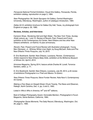 Pensacola National Portrait Exhibition, Visual Arts Gallery, Pensacola, Florida,
exhibition catalog, reproduction on page 3, 1984.
New Photographics ʼ84, Sarah Spurgeon Art Gallery, Central Washington
University, Ellensburg, Washington, author of catalogue introduction, 1984.
Dallas Art III, exhibition brochure for Dallas City Hall, Texas, my photograph from
England on page p. 29, 1980.
Reviews, Articles, and Interviews
Cameron Shaw, Rendering Hell and High Water, The New York Times, Sunday
Arts& Leisure, pp. 1 and 15. Review of Reverb, Past, Present and Future
exhibition at the Contemporary Art Center, New Orleans and two other New
Orleans exhibitions on Katrina 10 year anniversary.
Reverb, Past, Present and Future Review with illustration photograph, Young
Men Olympian, Jr., Whitney White Linen Night, by Doug McCash, Nola.com/The
New Orleans Times Picayune, July 16, 2015
D. Eric Bookhardt, Gambit, New Orleans, Louisiana, Review, Contemporary
Artists respond to New Orleans Baby Dolls, exhibition at the McKenna Museum
of African Art, April 6, 2015.
Artvoices Magazine, Spring 2014, feature article Charles M. Lovell, Terrence
Sanders, editor, p. 71.
D. Eric Bookhardt, Gambit, New Orleans, Louisiana, July 29, 2014, p.45 review
of exhibitions Photographer is a Thief and Mexico Te Quiero.
New Orleans Times Picayune, Steve Forster Review, Nola Now II, Contemporary
Art Center,
Making a Few Stops on Hargett Street, Chuck Twardy, The News and Observer,
Raleigh, North Carolina, Dec. 4, pp. 3 and 5, 1992.
Listed in Whoʼs Who in America, 44th
and 45th
editions.
Best of College Photography Award, Honorable Mention, Photographerʼs Forum
Magazine, Santa Barbara, California, 1984.
Photographer Saves Moments, The Daily Record, Ellensburg, Washington, Oct.
26, page 3., 1982.
 