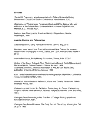 Lectures
The Art Of Procession, visual presentation for Tulane University History
Department's Global Gulf South II Conference, New Orleans, 2013.
Charles Lovell Photographs: Paradox in Black and White, Gallery talk, solo
exhibition at the Sala de Arte, Universidad Autonoma de Baja California,
Mexicali, B.C., Mexico, 1994.
Lecture, New Photography, American Society of Appraisers, Seattle,
Washington, 1986.
Awards, Honors, and Fellowships
Artist In residence, Emily Harvey Foundation, Venice, Italy, 2015
Received travel award from French Consulate of New Orleans for museum
research and photography in Paris, Alsace, and Lyon, France for two weeks in
2012.
Artist in Residence, Emily Harvey Foundation, Venice, Italy, 2006-7.
History of the Lower Colorado River Photography Contest, Best of Show Award
Black and White, Cultural Council of Yuma, Arizona, 1989.
Award of Excellence, American Federation of Arts, for Ten Years After,
publication of Yuma Art Center, Arizona, 1989.
East Texas State University International Photography Competition, Commerce,
Texas, honorable mention, 1985.
Pensacola National Portrait Exhibition, Visual Arts Gallery, Pensacola, Florida,
Purchase Award, 1984.
Parkersburg 1984 Juried Art Exhibition, Parkersburg Art Center, Parkersburg,
Virginia, national juried exhibition, received first place award for black and white,
1984.
Photographers Forum Magazine, The Best of College Photography issue,
honorable mention, 1984.
Photographer Saves Moments, The Daily Record, Ellensburg, Washington, Oct.
26. p. 3, 1982.
 