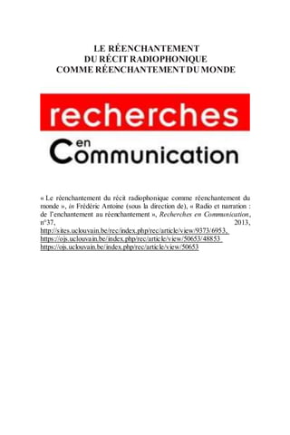 LE RÉENCHANTEMENT
DU RÉCIT RADIOPHONIQUE
COMME RÉENCHANTEMENTDUMONDE
« Le réenchantement du récit radiophonique comme réenchantement du
monde », in Frédéric Antoine (sous la direction de), « Radio et narration :
de l’enchantement au réenchantement », Recherches en Communication,
n°37, 2013,
http://sites.uclouvain.be/rec/index.php/rec/article/view/9373/6953,
https://ojs.uclouvain.be/index.php/rec/article/view/50653/48853
https://ojs.uclouvain.be/index.php/rec/article/view/50653
 