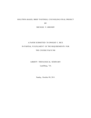 SOLUTION-BASED, BRIEF PASTORAL COUNSELING FINAL PROJECT
BY
MICHAEL V. GRIGSBY
A PAPER SUBMITTED TO DWIGHT C. RICE
IN PARTIAL FULFILLMENT OF THE REQUIREMENTS FOR
THE COURSE PACO 500
LIBERTY THEOLOGICAL SEMINARY
Lynchburg, VA
Sunday, October 09, 2011
 
