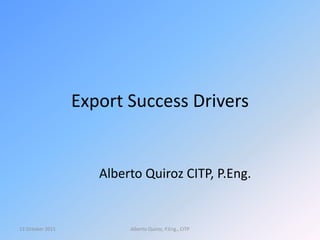 Export Success Drivers
Alberto Quiroz CITP, P.Eng.
13 October 2015 Alberto Quiroz, P.Eng., CITP
 