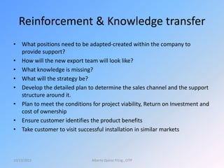 Reinforcement & Knowledge transfer
• What positions need to be adapted-created within the company to
provide support?
• How will the new export team will look like?
• What knowledge is missing?
• What will the strategy be?
• Develop the detailed plan to determine the sales channel and the support
structure around it.
• Plan to meet the conditions for project viability, Return on Investment and
cost of ownership
• Ensure customer identifies the product benefits
• Take customer to visit successful installation in similar markets
10/13/2015 Alberto Quiroz P.Eng., CITP
 