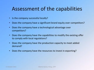 Assessment of the capabilities
13 October 2015 Alberto Quiroz, P.Eng., CITP
• Is the company successful locally?
• Does the company have a significant brand equity over competitors?
• Does the company have a technological advantage over
competitors?
• Does the company have the capabilities to modify the existing offer
to comply with local regulations?
• Does the company have the production capacity to meet added
demand?
• Does the company have the resources to invest in exporting?
 
