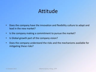 Attitude
• Does the company have the innovation and flexibility culture to adapt and
lead in the new market?
• Is the company making a commitment to pursue the market?
• Is Global growth part of the company vision?
• Does the company understand the risks and the mechanisms available for
mitigating these risks?
13 October 2015 Alberto Quiroz, P.Eng., CITP
 