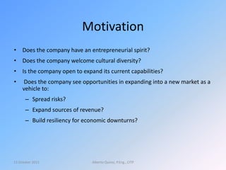 Motivation
• Does the company have an entrepreneurial spirit?
• Does the company welcome cultural diversity?
• Is the company open to expand its current capabilities?
• Does the company see opportunities in expanding into a new market as a
vehicle to:
– Spread risks?
– Expand sources of revenue?
– Build resiliency for economic downturns?
13 October 2015 Alberto Quiroz, P.Eng., CITP
 