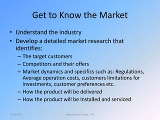 Get to Know the Market
• Understand the industry
• Develop a detailed market research that
identifies:
– The target customers
– Competitors and their offers
– Market dynamics and specifics such as: Regulations,
Average operation costs, customers limitations for
investments, customer preferences etc.
– How the product will be delivered
– How the product will be Installed and serviced
10/13/2015 Alberto Quiroz P.Eng., CITP
 
