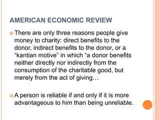 AMERICAN ECONOMIC REVIEW
 There are only three reasons people give
 money to charity: direct benefits to the
 donor, indirect benefits to the donor, or a
 “kantian motive” in which “a donor benefits
 neither directly nor indirectly from the
 consumption of the charitable good, but
 merely from the act of giving…

A person is reliable if and only if it is more
 advantageous to him than being unreliable.
 