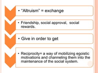• “Altruism” = exchange

• Friendship, social approval, social
  rewards.


• Give in order to get


• Reciprocity= a way of mobilizing egoistic
  motivations and channeling them into the
  maintenance of the social system.
 