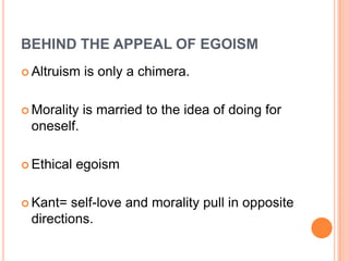 BEHIND THE APPEAL OF EGOISM
 Altruism   is only a chimera.

 Morality   is married to the idea of doing for
 oneself.

 Ethical   egoism

 Kant= self-love and morality pull in opposite
 directions.
 