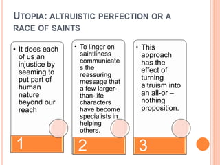 UTOPIA: ALTRUISTIC PERFECTION OR A
RACE OF SAINTS

• It does each   • To linger on     • This
  of us an         saintliness        approach
                   communicate        has the
  injustice by     s the
  seeming to                          effect of
                   reassuring         turning
  put part of      message that
  human            a few larger-      altruism into
  nature           than-life          an all-or –
  beyond our       characters         nothing
  reach            have become        proposition.
                   specialists in
                   helping
                   others.

1                 2                 3
 