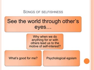 SONGS OF SELFISHNESS

See the world through other’s
          eyes…
                Why when we do
               anything for or with
              others lead us to the
             motive of self-interest?


What’s good for me?       Psychological egoism
 