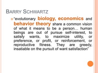 BARRY SCHWARTZ
            biology, economics and
  “evolutionary
  behavior theory share a common vision
  of what it means to be a person… human
  beings are out of pursue self-interest, to
  satisfy wants, to maximize utility, or
  preference, or profit, or reinforcement, or
  reproductive fitness. They are greedy,
  insatiable on the pursuit of want satisfaction”
 