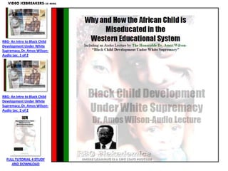 VIDEO ICEBREAKERS-30 MINS.




RBG- An Intro to Black Child
Development Under White
Supremacy, Dr. Amos Wilson-
Audio Lec. 1 of 2




RBG- An Intro to Black Child
Development Under White
Supremacy, Dr. Amos Wilson-
Audio Lec. 2 of 2




  FULL TUTORIAL 4 STUDY
     AND DOWNLOAD
 