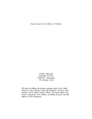 Marine Impacts from Offshore Oil Drilling
Christian Ricchezza
September 30, 2014
ENSC450 – ProSeminar
Dr. Terrianne Lavin
Off shore oil drilling has become a popular option in the United
States as a way to increase fossil fuel production. However, these
practices are not without adverse effects. This paper explores the
various components of the offshore oil drilling processes and their
impacts on the environment.
 