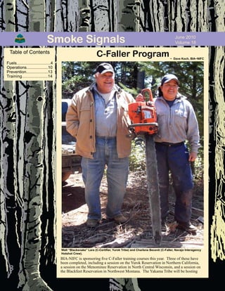 June 2010
Volume 18Smoke Signals
C-Faller Program~ Dave Koch, BIA~NIFC
Walt “Blacksnake” Lara (C-Certifier, Yurok Tribe) and Charlene Becenti (C-Faller, Navajo Interagency
Hotshot Crew).
Table of Contents
Fuels..............................4
Operations...................10
Prevention...................13
Training.....................14
BIA-NIFC is sponsoring five C-Faller training courses this year. Three of these have
been completed, including a session on the Yurok Reservation in Northern California,
a session on the Menominee Reservation in North Central Wisconsin, and a session on
the Blackfeet Reservation in Northwest Montana. The Yakama Tribe will be hosting
 