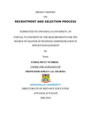 PROJECT REPORT
ON
RECRUITMENT AND SELECTION PROCESS
SUBMITTED TO ANNAMALAI UNIVERSITY, IN
PARTIAL FULFILMENT OF THE REQUIREMENTS FOR THE
DEGREE OF MASTER OF BUSINESS ADMINISTRATION IN
APPLIED MANAGEMENT
By
Name
ENROLMENT NUMBER-
UNDER THE GUIDANCE OF
PROFESSOR SOHAN LAL SHARMA
DIRECTORATE OF DISTANCE EDUCATION
ANNAMALAI NAGAR
2008-2010
 