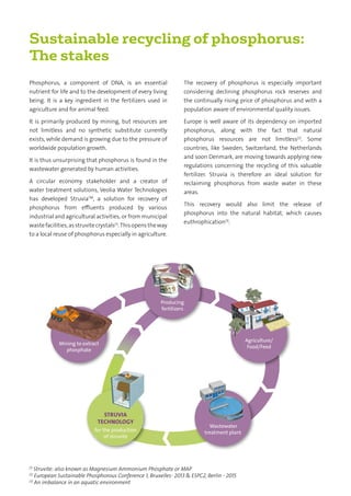 Sustainable recycling of phosphorus:
The stakes
Phosphorus, a component of DNA, is an essential
nutrient for life and to the development of every living
being. It is a key ingredient in the fertilizers used in
agriculture and for animal feed.
It is primarily produced by mining, but resources are
not limitless and no synthetic substitute currently
exists, while demand is growing due to the pressure of
worldwide population growth.
It is thus unsurprising that phosphorus is found in the
wastewater generated by human activities.
A circular economy stakeholder and a creator of
water treatment solutions, Veolia Water Technologies
has developed StruviaTM
, a solution for recovery of
phosphorus from effluents produced by various
industrial and agricultural activities, or from municipal
wastefacilities,asstruvitecrystals(1)
.Thisopenstheway
to a local reuse of phosphorus especially in agriculture.
The recovery of phosphorus is especially important
considering declining phosphorus rock reserves and
the continually rising price of phosphorus and with a
population aware of environmental quality issues.
Europe is well aware of its dependency on imported
phosphorus, along with the fact that natural
phosphorus resources are not limitless(2)
. Some
countries, like Sweden, Switzerland, the Netherlands
and soon Denmark, are moving towards applying new
regulations concerning the recycling of this valuable
fertilizer. Struvia is therefore an ideal solution for
reclaiming phosphorus from waste water in these
areas.
This recovery would also limit the release of
phosphorus into the natural habitat, which causes
euthrophication(3)
.
Producing
fertilizers
STRUVIA
TECHNOLOGY
for the production
of struvite
Agriculture/
Food/Feed
Wastewater
treatment plant
Mining to extract
phosphate
(1)
Struvite: also known as Magnesium Ammonium Phosphate or MAP
(2)
European Sustainable Phosphorous Conference 1, Bruxelles- 2013 & ESPC2, Berlin - 2015
(3)
An imbalance in an aquatic environment
 