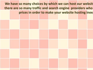 We have so many choices by which we can host our website
there are so many traffic and search engine providers who
          prices in order to make your website hosting inexp
 