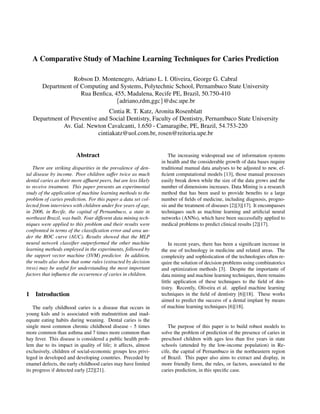 A Comparative Study of Machine Learning Techniques for Caries Prediction
Robson D. Montenegro, Adriano L. I. Oliveira, George G. Cabral
Department of Computing and Systems, Polytechnic School, Pernambuco State University
Rua Benﬁca, 455, Madalena, Recife PE, Brazil, 50.750-410
{adriano,rdm,ggc}@dsc.upe.br
Cintia R. T. Katz, Aronita Rosenblatt
Department of Preventive and Social Dentistry, Faculty of Dentistry, Pernambuco State University
Av. Gal. Newton Cavalcanti, 1.650 - Camaragibe, PE, Brazil, 54.753-220
cintiakatz@uol.com.br, rosen@reitoria.upe.br
Abstract
There are striking disparities in the prevalence of den-
tal disease by income. Poor children suffer twice as much
dental caries as their more afﬂuent peers, but are less likely
to receive treatment. This paper presents an experimental
study of the application of machine learning methods to the
problem of caries prediction. For this paper a data set col-
lected from interviews with children under ﬁve years of age,
in 2006, in Recife, the capital of Pernambuco, a state in
northeast Brazil, was built. Four different data mining tech-
niques were applied to this problem and their results were
confronted in terms of the classiﬁcation error and area un-
der the ROC curve (AUC). Results showed that the MLP
neural network classiﬁer outperformed the other machine
learning methods employed in the experiments, followed by
the support vector machine (SVM) predictor. In addition,
the results also show that some rules (extracted by decision
tress) may be useful for understanding the most important
factors that inﬂuence the occurrence of caries in children.
1 Introduction
The early childhood caries is a disease that occurs in
young kids and is associated with malnutrition and inad-
equate eating habits during weaning. Dental caries is the
single most common chronic childhood disease - 5 times
more common than asthma and 7 times more common than
hay fever. This disease is considered a public health prob-
lem due to its impact in quality of life; it affects, almost
exclusively, children of social-economic groups less privi-
leged in developed and developing countries. Preceded by
enamel defects, the early childhood caries may have limited
its progress if detected early [22][21].
The increasing widespread use of information systems
in health and the considerable growth of data bases require
traditional manual data analyses to be adjusted to new, ef-
ﬁcient computational models [13], those manual processes
easily break down while the size of the data grows and the
number of dimensions increases. Data Mining is a research
method that has been used to provide beneﬁts to a large
number of ﬁelds of medicine, including diagnosis, progno-
sis and the treatment of diseases [2][3][17]. It encompasses
techniques such as machine learning and artiﬁcial neural
networks (ANNs), which have been successfully applied to
medical problems to predict clinical results [2][17].
In recent years, there has been a signiﬁcant increase in
the use of technology in medicine and related areas. The
complexity and sophistication of the technologies often re-
quire the solution of decision problems using combinatorics
and optimization methods [3]. Despite the importante of
data mining and machine learning techniques, there remains
little application of these techniques to the ﬁeld of den-
tistry. Recently, Oliveira et al. applied machine learning
techniques in the ﬁeld of dentistry [6][18]. These works
aimed to predict the success of a dental implant by means
of machine learning techniques [6][18].
The purpose of this paper is to build robust models to
solve the problem of prediction of the presence of caries in
preschool children with ages less than ﬁve years in state
schools (attended by the low-income population) in Re-
cife, the capital of Pernambuco in the northeastern region
of Brazil. This paper also aims to extract and display, in
more friendly form, the rules, or factors, associated to the
caries prediction, in this speciﬁc case.
 