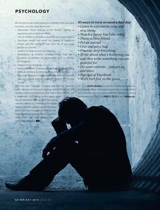 References available on request
4 2 S E P / O C T 2 0 1 5 I S S U E 3 5
PSYCHOLOGY
the symptoms are severe enough to interfere with your daily
activities, you may have depression:
•	Depressed mood, sadness or an “empty” feeling, or
appearing sad or tearful to others.
•	 Loss of interest or pleasure in activities you once enjoyed.
•	 Significant weight loss when not dieting, or significant
weight gain (for example, more than 5% of your body
weight in a month).
•	 Inability to sleep or excessive sleeping.
•	Restlessness or irritation (irritable mood may be a
symptom in children or adolescents too), or feelings
of “dragging”.
•	 Fatigue or loss of energy.
•	 Feeling worthless, or excessively or inappropriately guilty.
•	 Difficulty thinking or concentrating, or indecisiveness.
•	 Recurrent thoughts of death or suicide without a specific
plan, or a suicide attempt or specific plan for committing
suicide.
Don’t let your negative thoughts and feelings consume
you – talk about how you’re feeling, and if life has got you
down or overwhelmed, know that there’s help. SADAG runs
a telephonic counselling centre (open seven
days a week from 8am to 8pm) for anyone
needing advice or a referral to a mental
health expert or support group. If, at any
point, you have thoughts or feelings that
truly disturb you or you feel out of control,
don’t wait. Call your doctor or
SADAG immediately. HI
10 ways to turn around a bad day
•	Listen to a favourite song and
sing along.
•	Watch a funny YouTube video.
•	Phone a close friend.
•	Pet an animal.
•	Give and get a hug.
•	Practise deep breathing.
•	Write about what’s bothering you
	 and then write something you are
grateful for.
•	Do some exercise – just get up
and move.
•	Sign out of Facebook.
•	Walk barefoot on the grass.
Janine Shamos is a senior counsellor and educator
at The South African Depression and Anxiety Group (SADAG).
For more information on how to deal with depression, anxiety
and trauma, call SADAG on 0800 21 22 23 or visit Sadag.org
 