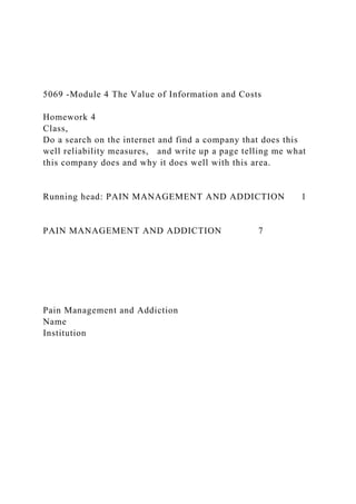 5069 -Module 4 The Value of Information and Costs
Homework 4
Class,
Do a search on the internet and find a company that does this
well reliability measures, and write up a page telling me what
this company does and why it does well with this area.
Running head: PAIN MANAGEMENT AND ADDICTION 1
PAIN MANAGEMENT AND ADDICTION 7
Pain Management and Addiction
Name
Institution
 