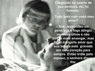 Chegando no quarto de
sua senhora, ela foi
falando:
- Tudo bem com você meu
amor?
- Sim, respondeu ele,
pena que o fogo atingiu
os meus olhos e não
posso mais enxergar, mas
fique tranqüila amor que
sua beleza está gravada
em meu coração para
sempre. Então triste pelo
esposo, a senhora disse-
lhe:
 