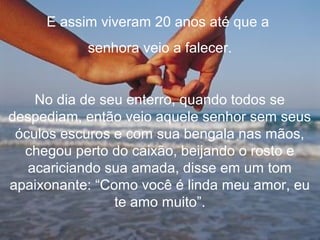 E assim viveram 20 anos até que a
senhora veio a falecer.
No dia de seu enterro, quando todos se
despediam, então veio aquele senhor sem seus
óculos escuros e com sua bengala nas mãos,
chegou perto do caixão, beijando o rosto e
acariciando sua amada, disse em um tom
apaixonante: “Como você é linda meu amor, eu
te amo muito”.
 