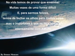 Na vida temos de provar que amamos!
Muitas vezes de uma forma difícil
E, para sermos felizes,
temos de fechar os olhos para muitas coisa,
mas o importante é que se faça unica e
intensamente com AMOR!
By Dennes Menezes
 