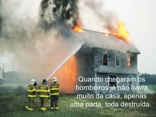 Quando chegaram os
bombeiros já não havia
muito da casa, apenas
uma parte, toda destruída.
 