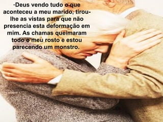 -Deus vendo tudo o que
aconteceu a meu marido, tirou-
lhe as vistas para que não
presencia esta deformação em
mim. As chamas queimaram
todo o meu rosto e estou
parecendo um monstro.
 