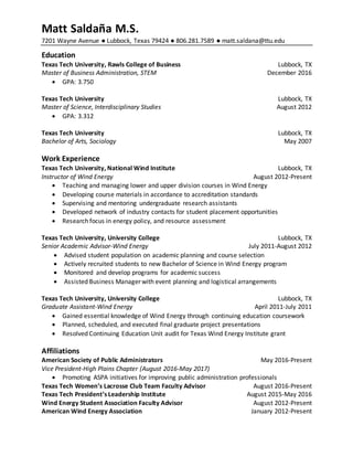 Matt Saldaña M.S.
7201 Wayne Avenue ● Lubbock, Texas 79424 ● 806.281.7589 ● matt.saldana@ttu.edu
Education
Texas Tech University, Rawls College of Business Lubbock, TX
Master of Business Administration, STEM December 2016
 GPA: 3.750
Texas Tech University Lubbock, TX
Master of Science, Interdisciplinary Studies August 2012
 GPA: 3.312
Texas Tech University Lubbock, TX
Bachelor of Arts, Sociology May 2007
Work Experience
Texas Tech University, National Wind Institute Lubbock, TX
Instructor of Wind Energy August 2012-Present
 Teaching and managing lower and upper division courses in Wind Energy
 Developing course materials in accordance to accreditation standards
 Supervising and mentoring undergraduate research assistants
 Developed network of industry contacts for student placement opportunities
 Research focus in energy policy, and resource assessment
Texas Tech University, University College Lubbock, TX
Senior Academic Advisor-Wind Energy July 2011-August 2012
 Advised student population on academic planning and course selection
 Actively recruited students to new Bachelor of Science in Wind Energy program
 Monitored and develop programs for academic success
 Assisted Business Manager with event planning and logistical arrangements
Texas Tech University, University College Lubbock, TX
Graduate Assistant-Wind Energy April 2011-July 2011
 Gained essential knowledge of Wind Energy through continuing education coursework
 Planned, scheduled, and executed final graduate project presentations
 Resolved Continuing Education Unit audit for Texas Wind Energy Institute grant
Affiliations
American Society of Public Administrators May 2016-Present
Vice President-High Plains Chapter (August 2016-May 2017)
 Promoting ASPA initiatives for improving public administration professionals
Texas Tech Women’s Lacrosse Club Team Faculty Advisor August 2016-Present
Texas Tech President’s Leadership Institute August 2015-May 2016
Wind Energy Student Association Faculty Advisor August 2012-Present
American Wind Energy Association January 2012-Present
 