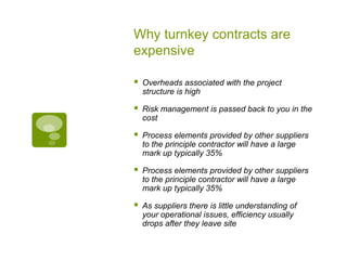 Why turnkey contracts are
expensive
 Overheads associated with the project
structure is high
 Risk management is passed back to you in the
cost
 Process elements provided by other suppliers
to the principle contractor will have a large
mark up typically 35%
 Process elements provided by other suppliers
to the principle contractor will have a large
mark up typically 35%
 As suppliers there is little understanding of
your operational issues, efficiency usually
drops after they leave site
 