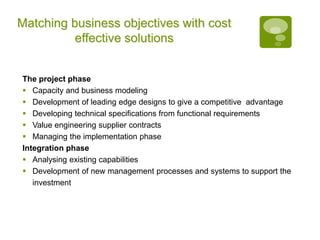 Matching business objectives with cost
effective solutions
The project phase
 Capacity and business modeling
 Development of leading edge designs to give a competitive advantage
 Developing technical specifications from functional requirements
 Value engineering supplier contracts
 Managing the implementation phase
Integration phase
 Analysing existing capabilities
 Development of new management processes and systems to support the
investment
 
