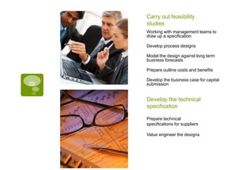 Working with management teams to
draw up a specification
Develop process designs
Model the design against long term
business forecasts
Prepare outline costs and benefits
Develop the business case for capital
submission
Prepare technical
specifications for suppliers
Value engineer the designs
Develop the technical
specification
Carry out feasibility
studies
 
