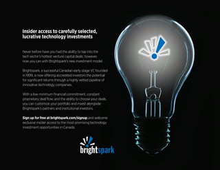 Never before have you had the ability to tap into the
tech sector’s hottest venture capital deals; however,
now you can with Brightspark’s new investment model.
Brightspark, a successful Canadian early stage VC founded
in 1999, is now offering accredited investors the potential
for significant returns through a highly vetted pipeline of
innovative technology companies.
With a low minimum financial commitment, constant
proprietary deal flow, and the ability to choose your deals,
you can customize your portfolio and invest alongside
Brightspark’s partners and institutional investors.
Sign up for free at brightspark.com/signup and welcome
exclusive insider access to the most promising technology
investment opportunities in Canada.
Insider access to carefully selected,
lucrative technology investments
 