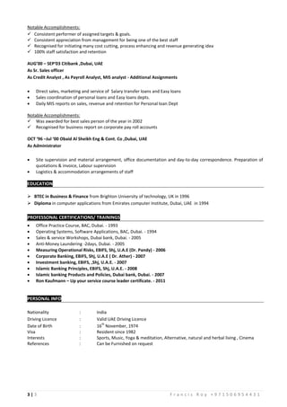 3 | 3 F r a n c i s R o y + 9 7 1 5 0 6 9 5 4 4 3 1
Notable Accomplishments:
 Consistent performer of assigned targets & goals.
 Consistent appreciation from management for being one of the best staff
 Recognised for initiating many cost cutting, process enhancing and revenue generating idea
 100% staff satisfaction and retention
AUG’00 – SEP‘03 Citibank ,Dubai, UAE
As Sr. Sales officer
As Credit Analyst , As Payroll Analyst, MIS analyst - Additional Assignments
 Direct sales, marketing and service of Salary transfer loans and Easy loans
 Sales coordination of personal loans and Easy loans depts.
 Daily MIS reports on sales, revenue and retention for Personal loan Dept
Notable Accomplishments:
 Was awarded for best sales person of the year in 2002
 Recognised for business report on corporate pay roll accounts
OCT ‘96 –Jul ‘00 Obaid Al Sheikh Eng & Cont. Co ,Dubai, UAE
As Administrator
 Site supervision and material arrangement, office documentation and day-to-day correspondence. Preparation of
quotations & invoice, Labour supervision
 Logistics & accommodation arrangements of staff
EDUCATION
 BTEC in Business & Finance from Brighton University of technology, UK in 1996
 Diploma in computer applications from Emirates computer Institute, Dubai, UAE in 1994
PROFESSONAL CERTIFICATIONS/ TRAININGS
 Office Practice Course, BAC, Dubai. - 1993
 Operating Systems, Software Applications, BAC, Dubai. - 1994
 Sales & service Workshops, Dubai bank, Dubai. - 2005
 Anti-Money Laundering -2days, Dubai. - 2005
 Measuring Operational Risks, EBIFS, Shj, U.A.E (Dr. Pandy) - 2006
 Corporate Banking, EBIFS, Shj, U.A.E ( Dr. Ather) - 2007
 Investment banking, EBIFS, ,Shj, U.A.E. - 2007
 Islamic Banking Principles, EBIFS, Shj, U.A.E. - 2008
 Islamic banking Products and Policies, Dubai bank, Dubai. - 2007
 Ron Kaufmann – Up your service course leader certificate. - 2011
PERSONAL INFO
Nationality : India
Driving Licence : Valid UAE Driving Licence
Date of Birth : 16
th
November, 1974
Visa : Resident since 1982
Interests : Sports, Music, Yoga & meditation, Alternative, natural and herbal living , Cinema
References : Can be Furnished on request
 