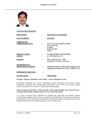 CURRICULAM VITAE
JAGANNATH V. HOSMANI Page 1 of 8
JAGANNATH.V.HOSMANI
PROFESSION : MECHANICAL ENGINEER
DATE OF BIRTH : 21.05.1964
ADDRESS FOR
CORRESPONDANCES : FLAT No.C2-101, RAHUL PARK,
ATUL NAGAR,
WARJE,
PUNE-411 052
INDIA.
PHONE NO. (RES.) : 91 (020) 25215028/ (M) 9922440136
E-MAIL : jvh_2007@yahoo.co.in
Education : BEng. (Mechanical) - 1985
Karnataka University - Dharwad
MEMBERSHIP OF
PROFESSIONAL BODIES : Member Institution of Mechanical Engineers-UK
(Application submitted for CEng – IMechE, UK)
EXPERIENCE DETAILS :
Feb 2007 till Date : MWH Global
Principal / Manager (Discipline Lead as RDL) – Process Mechanical Team
Functionally responsible for resource management, project management and delivery, quality
management, mentoring team, training plans, performance review, client service review, project
reviews and design reviews. Report to Engineering Design Manager.
Project Technical Lead (PTL) – Project lead for various multi-discipline water and wastewater
treatment plant, Design & Build Projects for UK, AP and ME regions
As a Project Technical Lead, responsible for preparing the programme and schedule, progress
monitoring and updating, project resource management, maintaining the risk register and mitigation,
multi-discipline design and delivery management of preliminary design and detailed design, multi-
discipline design reviews and technical gateway reviews at mile stones.
 